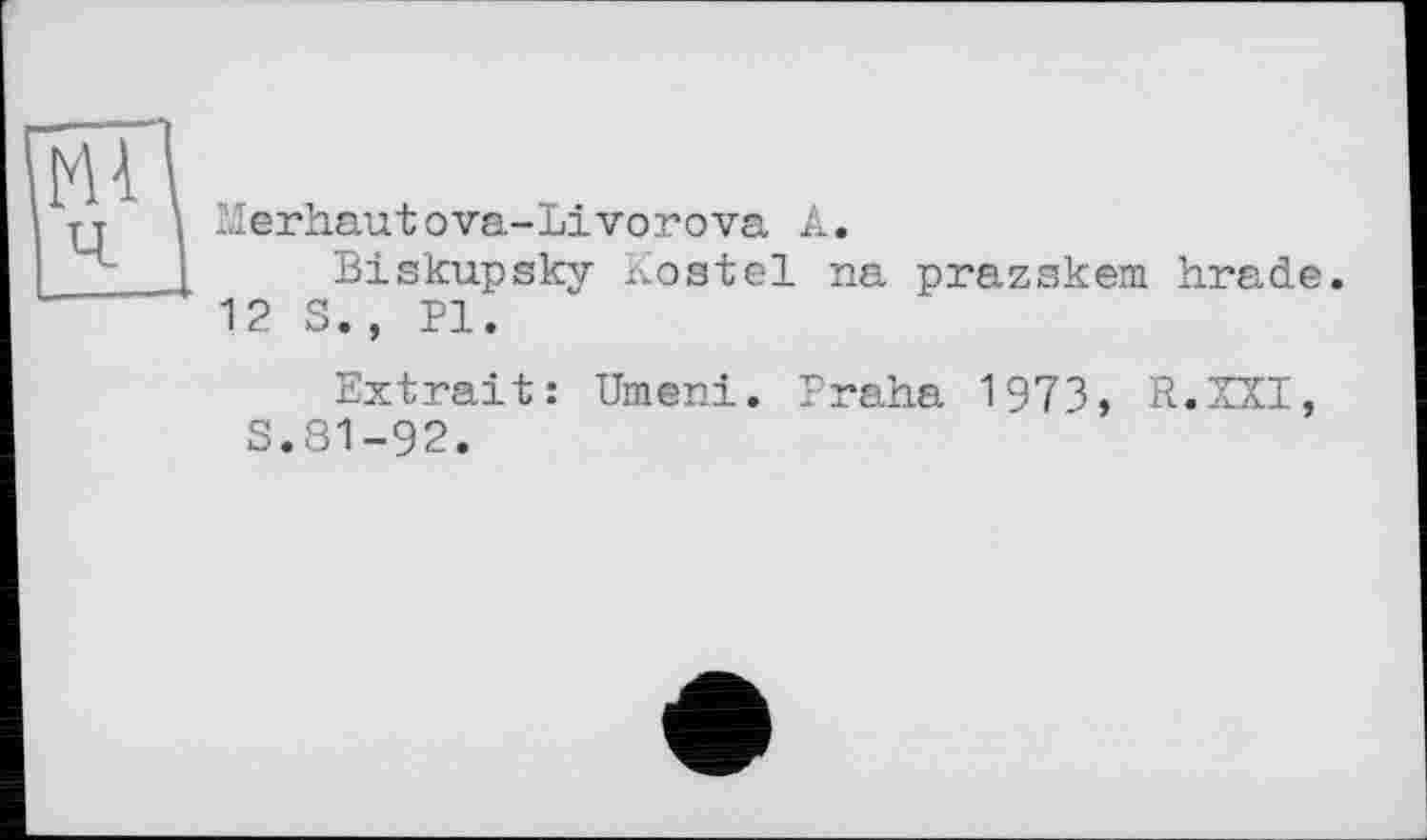 ﻿мі
Merhautova-Livorova A.
Biskupsky Kostel na prazskem. hrade.
12 S., PI.
Extrait: Umeni. Praha 1973, R.XXI, S.81-92.